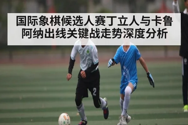 国际象棋候选人赛丁立人与卡鲁阿纳出线关键战走势深度分析
