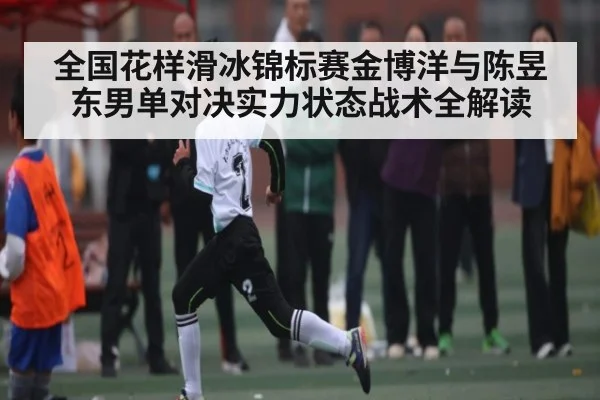 全国花样滑冰锦标赛金博洋与陈昱东男单对决实力状态战术全解读